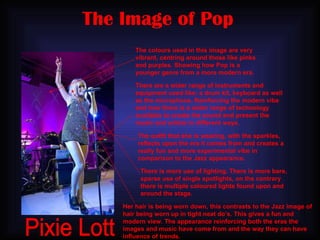 The Image of Pop Pixie Lott The colours used in this image are very vibrant, centring around those like pinks and purples. Showing how Pop is a younger genre from a more modern era. There are a wider range of instruments and equipment used like: a drum kit, keyboard as well as the microphone. Reinforcing the modern vibe and how there is a wider range of technology available to create the sound and present the music and artists in different ways. The outfit that she is wearing, with the sparkles, reflects upon the era it comes from and creates a really fun and more experimental vibe in comparison to the Jazz appearance. There is more use of lighting. There is more bare, sparse use of single spotlights, on the contrary there is multiple coloured lights found upon and around the stage. Her hair is being worn down, this contrasts to the Jazz image of hair being worn up in tight neat do’s. This gives a fun and modern view. The appearance reinforcing both the eras the images and music have come from and the way they can have influence of trends. 