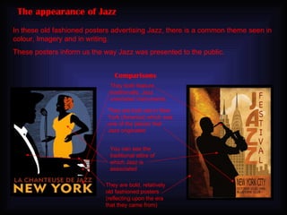 The appearance of Jazz In these old fashioned posters advertising Jazz, there is a common theme seen in colour, Imagery and in writing. These posters inform us the way Jazz was presented to the public. Comparisons They both feature traditionally, Jazz orientated instruments They are bold, relatively old fashioned posters (reflecting upon the era that they came from) They are both set in New York (America) which was one of the places that Jazz originated  You can see the traditional attire of which Jazz is associated 