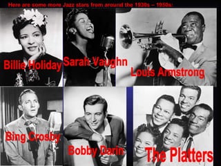 Here are some more Jazz stars from around the 1930s – 1950s: Billie Holiday Sarah Vaughn Louis Armstrong Bing Crosby Bobby Darin The Platters 