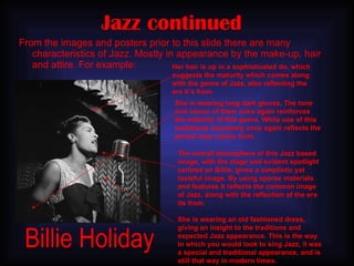 Jazz continued   From the images and posters prior to this slide there are many characteristics of Jazz. Mostly in appearance by the make-up, hair and attire. For example: Her hair is up in a sophisticated do, which suggests the maturity which comes along with the genre of Jazz, also reflecting the era it’s from. She is wearing an old fashioned dress, giving an insight to the traditions and expected Jazz appearance. This is the way in which you would look to sing Jazz, it was a special and traditional appearance, and is still that way in modern times. She is wearing long dark gloves, The tone and colour of them once again reinforces the maturity of this genre. While use of this traditional accessory once again reflects the period Jazz comes from.  The overall atmosphere of this Jazz based image, with the stage and evident spotlight centred on Billie, gives a simplistic yet tasteful image. By using sparse materials and features it reflects the common image of Jazz, along with the reflection of the era its from. Billie Holiday 