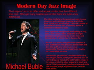 Modern Day Jazz Image His attire similarly to the previous image is very clean cut and traditional, wearing a suit links back to the Jazz era of origin. The dark colours of his outfit link to the idea of maturity which is common in relation to Jazz. The image of Jazz can differ and appear similar from two different time eras. Although many qualities are similar there are quite a few differences… Once again the background and lighting is very plain. Just a plain, stark, stage and a single spotlight complimenting the era its from and the maturity, of which Jazz in famous for. His hair (cut short) and gelled into position is also related back into previous times when hair do’s like quiffs and slick backs were fashionable. Plus his hair gives him a boyish, yet responsible persona. Michael Buble An obvious yet relevant contrast between the two images which portrays the different eras of which they are from is the fact that this image is in colour, while the other image is in black and white. This image is obviously more recent while the previous image originated from an older time period. 