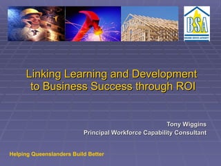 Linking Learning and Development  to Business Success through ROI Tony Wiggins Principal Workforce Capability Consultant Helping Queenslanders Build Better 