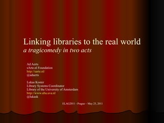 Linking libraries to the real world a tragicomedy in two acts Ad Aerts sArte.nl Foundation http ://sarte.nl/ @adaerts Lukas Koster Library Systems Coordinator Library of the University of Amsterdam http://www.uba.uva.nl @lukask ELAG2011 - Prague – May 25, 2011 
