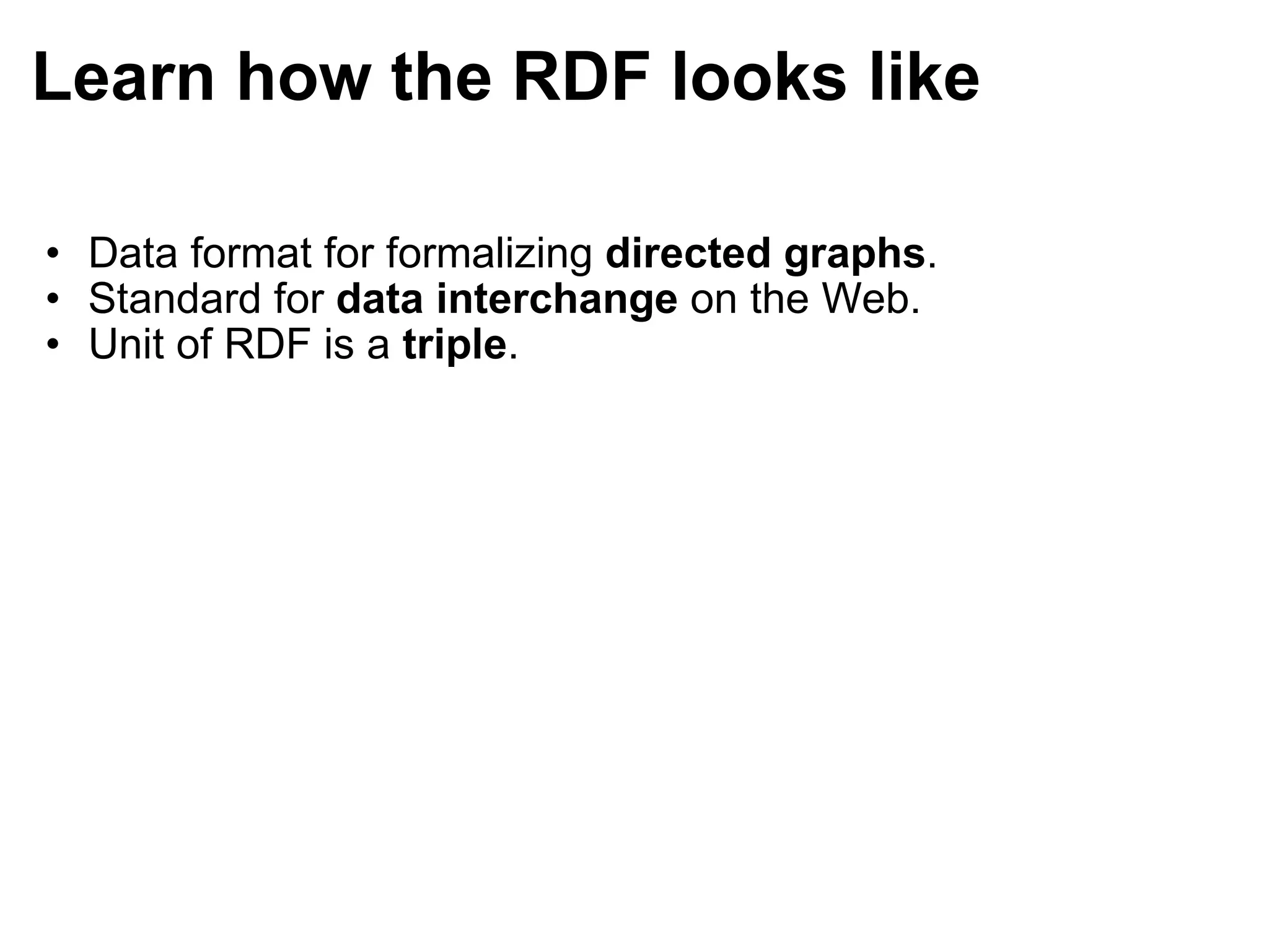 Learn how the RDF looks like Data format for formalizing  directed graphs . Standard for  data interchange  on the Web. Unit of RDF is a  triple . 