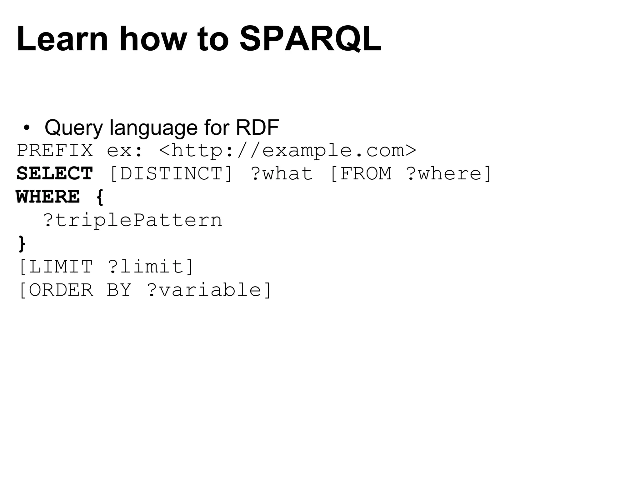 Learn how to SPARQL Query language for RDF PREFIX ex: <http://example.com> SELECT  [DISTINCT] ?what [FROM ?where] WHERE   {    ?triplePattern }   [LIMIT ?limit] [ORDER BY ?variable]  