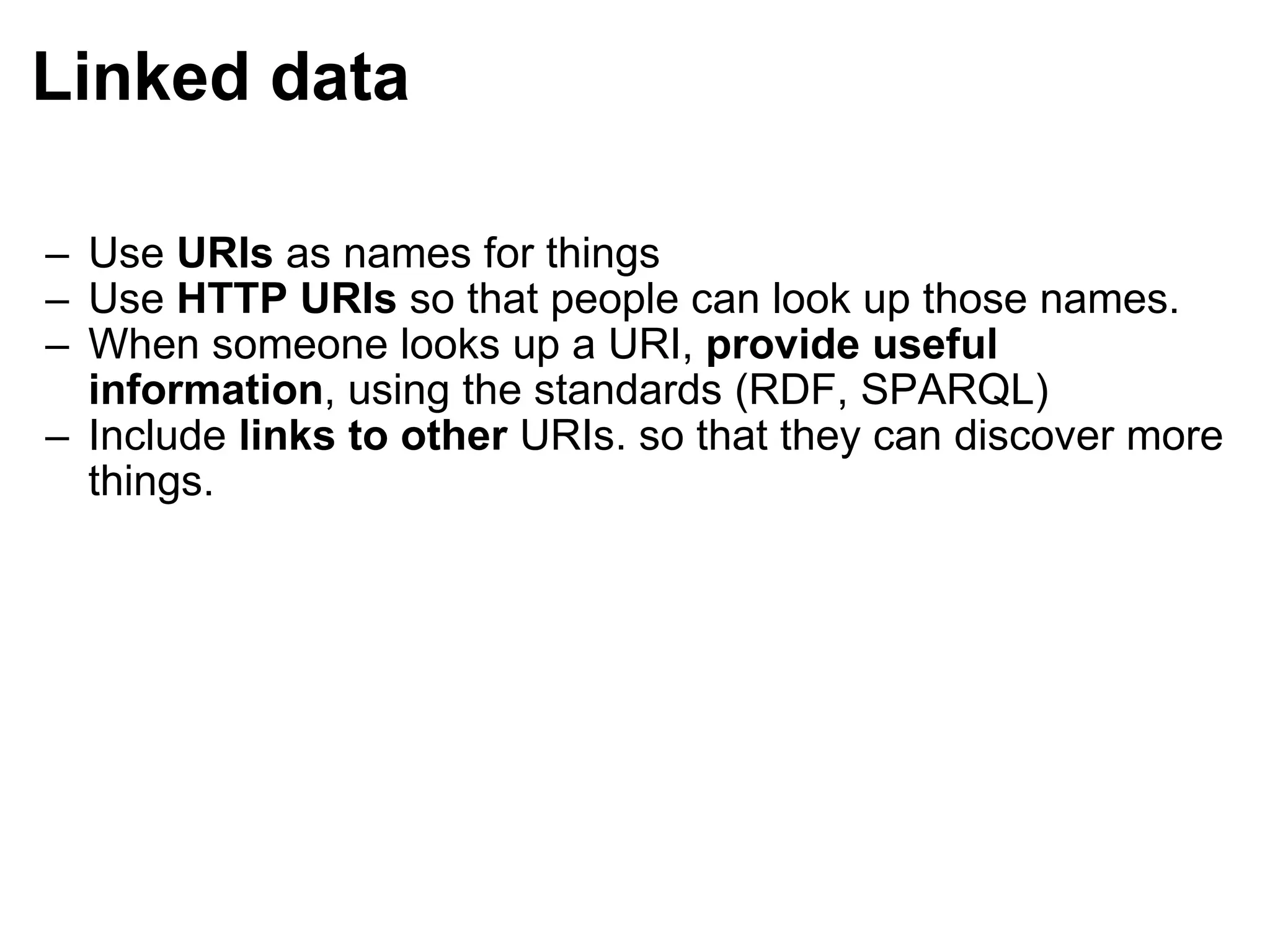 Linked data Use  URIs  as names for things Use  HTTP URIs  so that people can look up those names. When someone looks up a URI,  provide useful information , using the standards (RDF, SPARQL) Include  links to other  URIs. so that they can discover more things. 