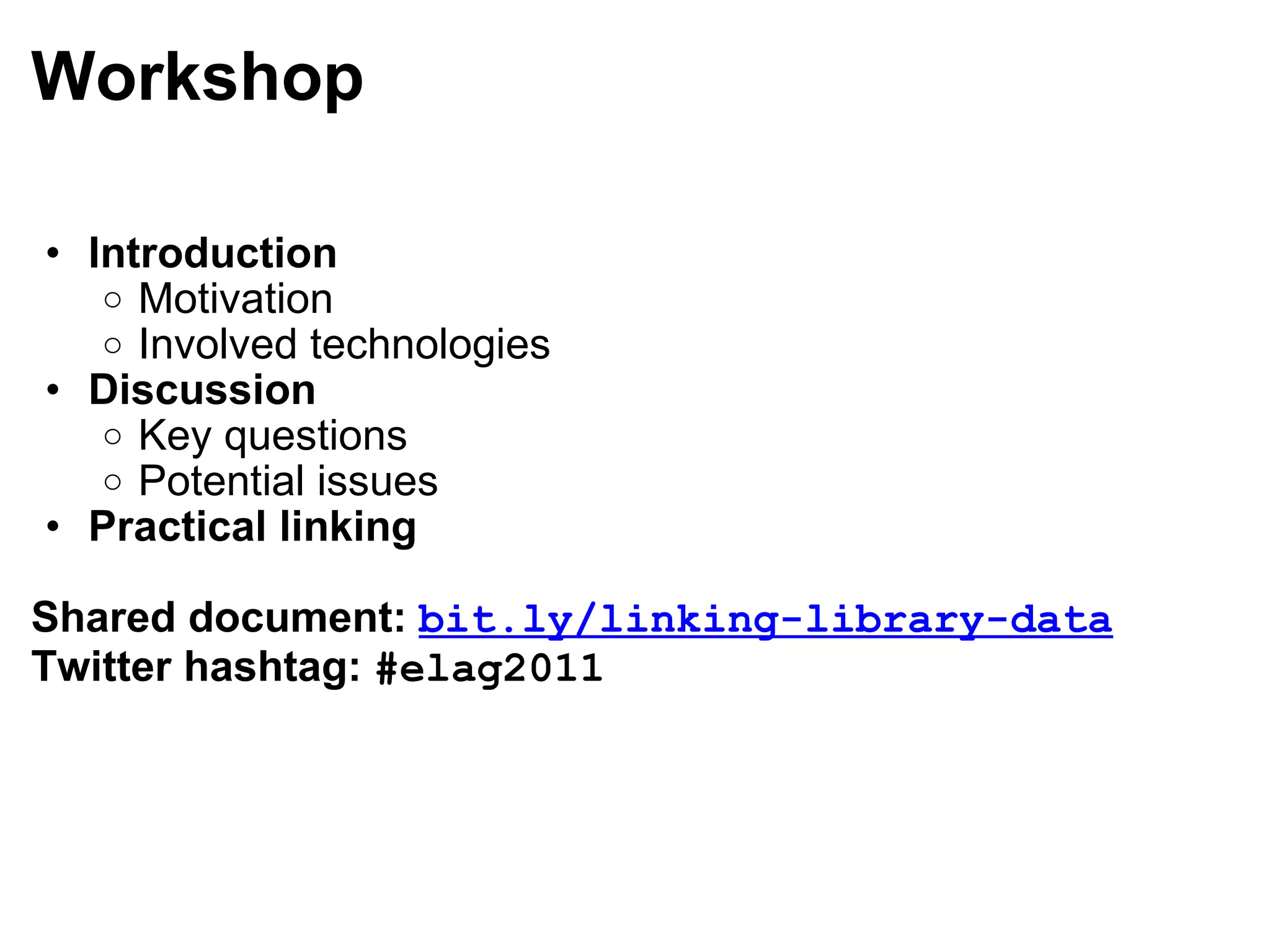 Workshop Introduction Motivation Involved technologies Discussion Key questions Potential issues Practical linking Shared document:  bit.ly/linking-library-data Twitter hashtag:  #elag2011 