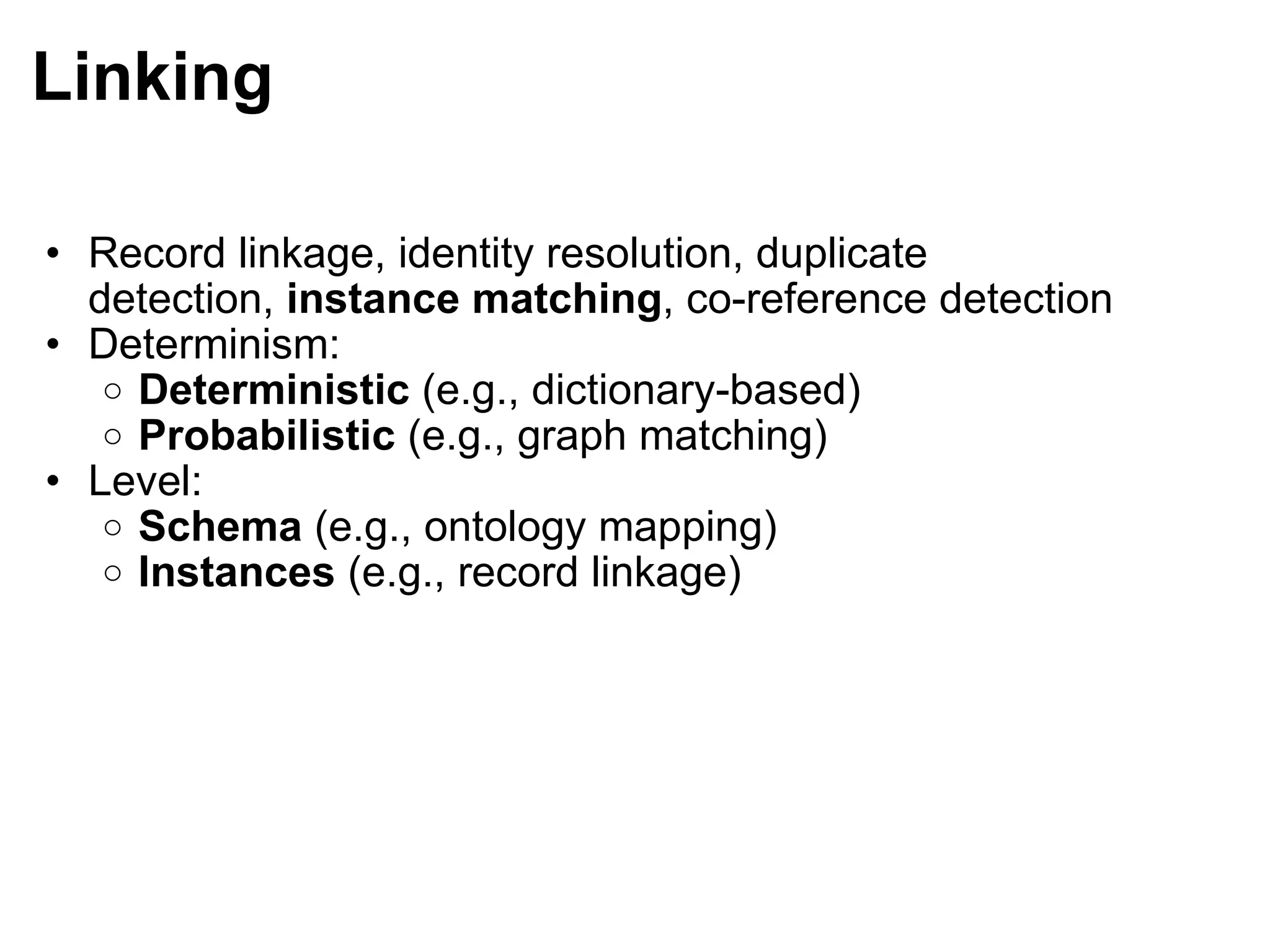 Linking Record linkage, identity resolution, duplicate detection,  instance matching , co-reference detection Determinism:  Deterministic  (e.g., dictionary-based) Probabilistic  (e.g., graph matching) Level: Schema  (e.g., ontology mapping) Instances  (e.g., record linkage) 