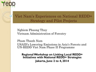 Viet Nam’s Experiences on National REDD+ Strategy and Pilot Projects 
Nghiem Phuong Thuy 
Vietnam Administration of Forestry 
Pham Thanh Nam 
USAID’s Lowering Emissions in Asia’s Forests and UN-REDD Viet Nam Phase II Programme 
Regional Workshop on Linking Local REDD+ Initiatives with National REDD+ Strategies 
Jakarta, June 2 to 4, 2014  