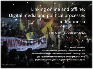 Linking	
  online	
  and	
  oﬄine:	
  
                 Digital	
  media	
  and	
  poli2cal	
  processes	
  	
  
                                                  in	
  Indonesia	
  

                                                                 Berlin,	
  29	
  –	
  31	
  October	
  2012	
  



                                                                                                Yanuar	
  Nugroho	
  
                                                        Research	
  Fellow,	
  University	
  of	
  Manchester,	
  UK	
  
                                       on	
  secondment	
  to	
  the	
  Indonesian	
  President’s	
  Delivery	
  Unit	
  
                                                for	
  Development	
  Monitoring	
  &	
  Oversight	
  (UKP-­‐PPP)	
  
                                             @yanuarnugroho;	
  yanuar.nugroho@manchester.ac.uk	
  
                                                                                                                    	
  
Picture:	
  Private	
  Collec2on	
  
 