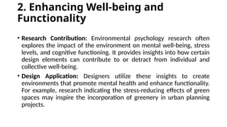 2. Enhancing Well-being and
Functionality
• Research Contribution: Environmental psychology research often
explores the impact of the environment on mental well-being, stress
levels, and cognitive functioning. It provides insights into how certain
design elements can contribute to or detract from individual and
collective well-being.
• Design Application: Designers utilize these insights to create
environments that promote mental health and enhance functionality.
For example, research indicating the stress-reducing effects of green
spaces may inspire the incorporation of greenery in urban planning
projects.
 