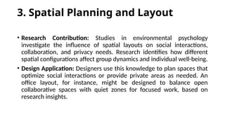 3. Spatial Planning and Layout
• Research Contribution: Studies in environmental psychology
investigate the influence of spatial layouts on social interactions,
collaboration, and privacy needs. Research identifies how different
spatial configurations affect group dynamics and individual well-being.
• Design Application: Designers use this knowledge to plan spaces that
optimize social interactions or provide private areas as needed. An
office layout, for instance, might be designed to balance open
collaborative spaces with quiet zones for focused work, based on
research insights.
 