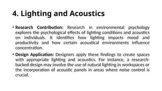4. Lighting and Acoustics
• Research Contribution: Research in environmental psychology
explores the psychological effects of lighting conditions and acoustics
on individuals. It identifies how lighting impacts mood and
productivity and how certain acoustical environments influence
concentration.
• Design Application: Designers apply these findings to create spaces
with appropriate lighting and acoustics. For instance, a research-
backed design may involve the use of natural lighting in workspaces or
the incorporation of acoustic panels in areas where noise control is
crucial.
 