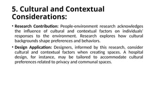 5. Cultural and Contextual
Considerations:
• Research Contribution: People-environment research acknowledges
the influence of cultural and contextual factors on individuals'
responses to the environment. Research explores how cultural
backgrounds shape preferences and behaviors.
• Design Application: Designers, informed by this research, consider
cultural and contextual factors when creating spaces. A hospital
design, for instance, may be tailored to accommodate cultural
preferences related to privacy and communal spaces.
 