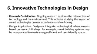 6. Innovative Technologies in Design
• Research Contribution: Ongoing research explores the intersection of
technology and the environment. This includes studying the impact of
smart technologies on user experiences and well-being.
• Design Application: Designers integrate technological advancements
based on research findings. For example, smart building systems may
be incorporated to create energy-efficient and user-friendly spaces.
 