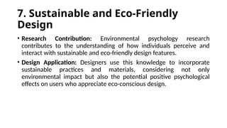 7. Sustainable and Eco-Friendly
Design
• Research Contribution: Environmental psychology research
contributes to the understanding of how individuals perceive and
interact with sustainable and eco-friendly design features.
• Design Application: Designers use this knowledge to incorporate
sustainable practices and materials, considering not only
environmental impact but also the potential positive psychological
effects on users who appreciate eco-conscious design.
 