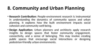 8. Community and Urban Planning
• Research Contribution: People-environment research is instrumental
in understanding the dynamics of community spaces and urban
planning. It explores how the built environment impacts social
cohesion and community well-being.
• Design Application: Urban planners and architects apply research
insights to design spaces that foster community engagement,
connectivity, and a sense of belonging. This may involve creating
public spaces that encourage social interactions or designing
pedestrian-friendly urban environments.
 
