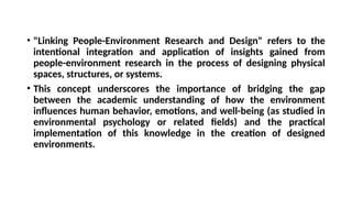 • "Linking People-Environment Research and Design" refers to the
intentional integration and application of insights gained from
people-environment research in the process of designing physical
spaces, structures, or systems.
• This concept underscores the importance of bridging the gap
between the academic understanding of how the environment
influences human behavior, emotions, and well-being (as studied in
environmental psychology or related fields) and the practical
implementation of this knowledge in the creation of designed
environments.
 