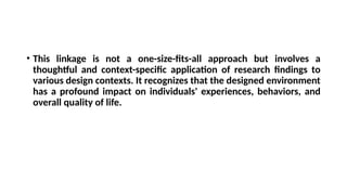 • This linkage is not a one-size-fits-all approach but involves a
thoughtful and context-specific application of research findings to
various design contexts. It recognizes that the designed environment
has a profound impact on individuals' experiences, behaviors, and
overall quality of life.
 