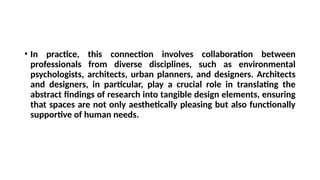 • In practice, this connection involves collaboration between
professionals from diverse disciplines, such as environmental
psychologists, architects, urban planners, and designers. Architects
and designers, in particular, play a crucial role in translating the
abstract findings of research into tangible design elements, ensuring
that spaces are not only aesthetically pleasing but also functionally
supportive of human needs.
 