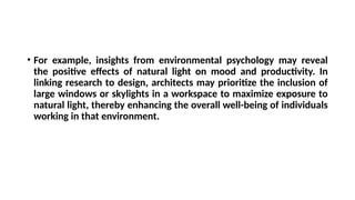 • For example, insights from environmental psychology may reveal
the positive effects of natural light on mood and productivity. In
linking research to design, architects may prioritize the inclusion of
large windows or skylights in a workspace to maximize exposure to
natural light, thereby enhancing the overall well-being of individuals
working in that environment.
 