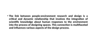 • The link between people-environment research and design is a
critical and dynamic relationship that involves the integration of
scientific knowledge about human responses to the environment
into the process of designing spaces. This connection is multifaceted
and influences various aspects of the design process.
 