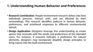 1. Understanding Human Behavior and Preferences
• Research Contribution: People-environment research delves into how
individuals perceive, interact with, and are affected by their
surroundings. This research identifies patterns in human behavior,
preferences, and emotional responses to different environmental
stimuli.
• Design Application: Designers leverage this understanding to create
spaces that resonate with the needs and preferences of the intended
users. For instance, if research indicates a preference for natural
elements, designers may incorporate biophilic design principles to
bring nature into the built environment.
 