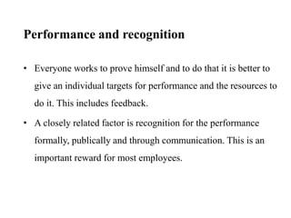 Performance and recognition
• Everyone works to prove himself and to do that it is better to
give an individual targets for performance and the resources to
do it. This includes feedback.
• A closely related factor is recognition for the performance
formally, publically and through communication. This is an
important reward for most employees.
 
