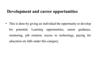 Development and career opportunities
• This is done by giving an individual the opportunity to develop
his potential. Learning opportunities, career guidance,
mentoring, job rotation, access to technology, paying for
education etc falls under this category.
 