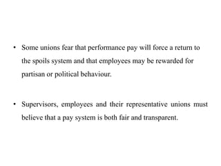 • Some unions fear that performance pay will force a return to
the spoils system and that employees may be rewarded for
partisan or political behaviour.
• Supervisors, employees and their representative unions must
believe that a pay system is both fair and transparent.
 