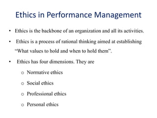 Ethics in Performance Management
• Ethics is the backbone of an organization and all its activities.
• Ethics is a process of rational thinking aimed at establishing
“What values to hold and when to hold them”.
• Ethics has four dimensions. They are
o Normative ethics
o Social ethics
o Professional ethics
o Personal ethics
 