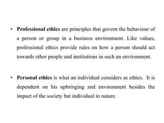 • Professional ethics are principles that govern the behaviour of
a person or group in a business environment. Like values,
professional ethics provide rules on how a person should act
towards other people and institutions in such an environment.
• Personal ethics is what an individual considers as ethics. It is
dependent on his upbringing and environment besides the
impact of the society but individual in nature.
 