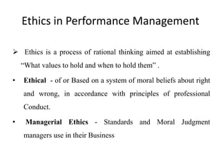 Ethics in Performance Management
 Ethics is a process of rational thinking aimed at establishing
“What values to hold and when to hold them” .
• Ethical - of or Based on a system of moral beliefs about right
and wrong, in accordance with principles of professional
Conduct.
• Managerial Ethics - Standards and Moral Judgment
managers use in their Business
 