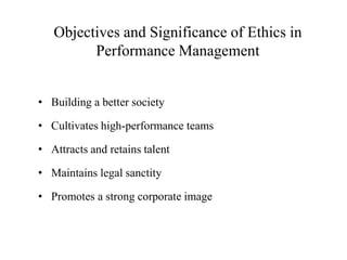 Objectives and Significance of Ethics in
Performance Management
• Building a better society
• Cultivates high-performance teams
• Attracts and retains talent
• Maintains legal sanctity
• Promotes a strong corporate image
 