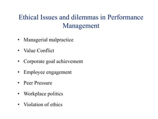 Ethical Issues and dilemmas in Performance
Management
• Managerial malpractice
• Value Conflict
• Corporate goal achievement
• Employee engagement
• Peer Pressure
• Workplace politics
• Violation of ethics
 