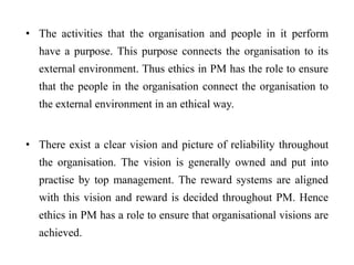 • The activities that the organisation and people in it perform
have a purpose. This purpose connects the organisation to its
external environment. Thus ethics in PM has the role to ensure
that the people in the organisation connect the organisation to
the external environment in an ethical way.
• There exist a clear vision and picture of reliability throughout
the organisation. The vision is generally owned and put into
practise by top management. The reward systems are aligned
with this vision and reward is decided throughout PM. Hence
ethics in PM has a role to ensure that organisational visions are
achieved.
 