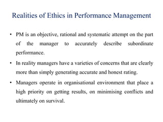 Realities of Ethics in Performance Management
• PM is an objective, rational and systematic attempt on the part
of the manager to accurately describe subordinate
performance.
• In reality managers have a varieties of concerns that are clearly
more than simply generating accurate and honest rating.
• Managers operate in organisational environment that place a
high priority on getting results, on minimising conflicts and
ultimately on survival.
 