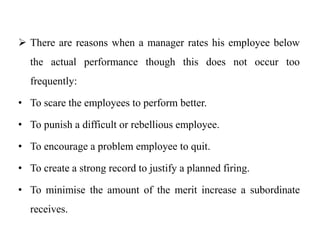  There are reasons when a manager rates his employee below
the actual performance though this does not occur too
frequently:
• To scare the employees to perform better.
• To punish a difficult or rebellious employee.
• To encourage a problem employee to quit.
• To create a strong record to justify a planned firing.
• To minimise the amount of the merit increase a subordinate
receives.
 