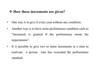 • One way is to give it every year without any condition.
• Another way is to have some performance condition such as
“Increment is granted if the performance meets the
expectations”.
• It is possible to give two or more increments at a time to
motivate a person who has exceeded the performance
standard.
 How these increments are given?
 