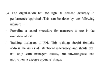  The organisation has the right to demand accuracy in
performance appraisal .This can be done by the following
measures:
• Providing a sound procedure for managers to use in the
execution of PM
• Training managers in PM. This training should formally
address the issues of intentional inaccuracy, and should deal
not only with managers ability, but unwillingness and
motivation to execute accurate ratings.
 