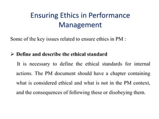 Ensuring Ethics in Performance
Management
Some of the key issues related to ensure ethics in PM :
 Define and describe the ethical standard
It is necessary to define the ethical standards for internal
actions. The PM document should have a chapter containing
what is considered ethical and what is not in the PM context,
and the consequences of following these or disobeying them.
 
