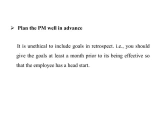  Plan the PM well in advance
It is unethical to include goals in retrospect. i.e., you should
give the goals at least a month prior to its being effective so
that the employee has a head start.
 