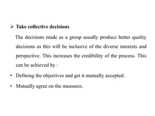  Take collective decisions
The decisions made as a group usually produce better quality
decisions as this will be inclusive of the diverse interests and
perspective. This increases the credibility of the process. This
can be achieved by :
• Defining the objectives and get it mutually accepted.
• Mutually agree on the measures.
 