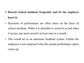  Record critical incidents frequently and let the employee
know it:
• Decisions of performance are often taken on the basis of
critical incidents. While it is desirable to record it as and when
it occurs, one must record it at least once in a month.
• This would act as an automatic feedback system. Further the
employee is not surprised when the annual performance report
comes up .
 
