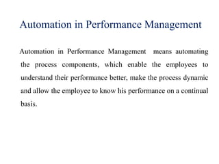 Automation in Performance Management
Automation in Performance Management means automating
the process components, which enable the employees to
understand their performance better, make the process dynamic
and allow the employee to know his performance on a continual
basis.
 