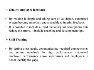  Quality employee feedback
• By making it simple and taking care of validation, automated
system become smoother, and amenable to interim feedback.
• It is possible to include a fixed dictionary for descriptions thus
reduce the errors. It include coaching and development tips.
 Skill Training
• By setting clear goals, communicating required competencies
and setting standards for high performance, automated
employee performance allow supervisors and employees to
better identify the gaps.
 