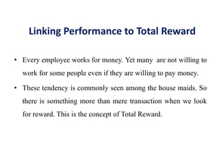 Linking Performance to Total Reward
• Every employee works for money. Yet many are not willing to
work for some people even if they are willing to pay money.
• These tendency is commonly seen among the house maids. So
there is something more than mere transaction when we look
for reward. This is the concept of Total Reward.
 
