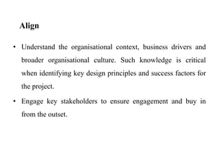 Align
• Understand the organisational context, business drivers and
broader organisational culture. Such knowledge is critical
when identifying key design principles and success factors for
the project.
• Engage key stakeholders to ensure engagement and buy in
from the outset.
 