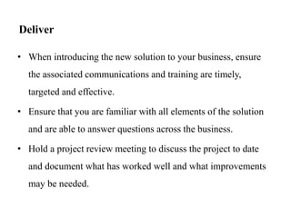 Deliver
• When introducing the new solution to your business, ensure
the associated communications and training are timely,
targeted and effective.
• Ensure that you are familiar with all elements of the solution
and are able to answer questions across the business.
• Hold a project review meeting to discuss the project to date
and document what has worked well and what improvements
may be needed.
 