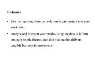 Enhance
• Use the reporting from you solution to gain insight into your
work force.
• Analyse and interpret your results, using the data to inform
strategic people focused decision making that delivers
tangible business improvements.
 